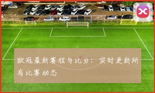 欧冠最新赛程与比分:实时更新所有比赛动态
