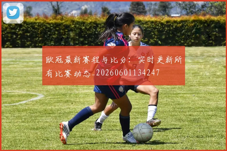 欧冠最新赛程与比分:实时更新所有比赛动态_20260601134247