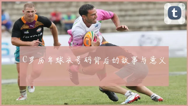 C罗历年球衣号码背后的故事与意义