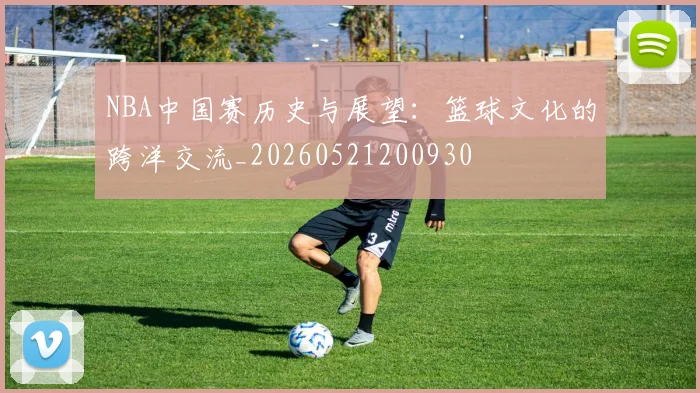 NBA中国赛历史与展望：篮球文化的跨洋交流_20260521200930