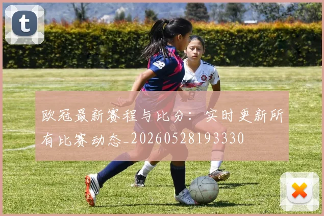 欧冠最新赛程与比分:实时更新所有比赛动态_20260528193330