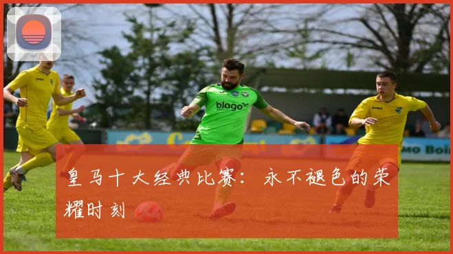 皇马十大经典比赛:永不褪色的荣耀时刻