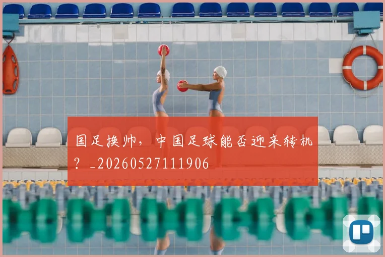国足换帅,中国足球能否迎来转机?_20260527111906