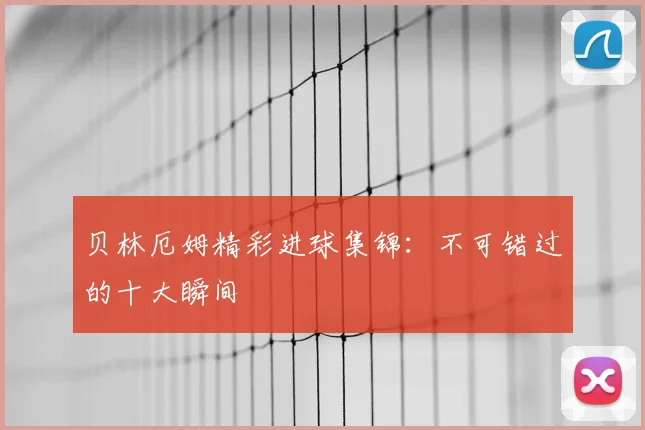 贝林厄姆精彩进球集锦：不可错过的十大瞬间