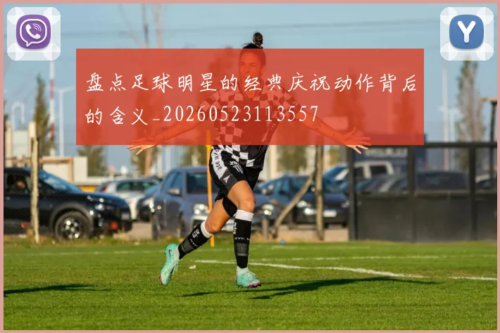 盘点足球明星的经典庆祝动作背后的含义_20260523113557