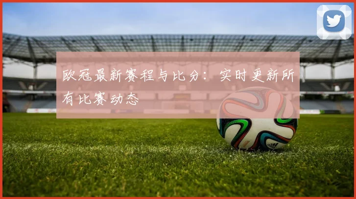 欧冠最新赛程与比分:实时更新所有比赛动态