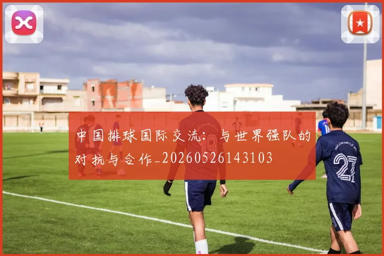 中国排球国际交流：与世界强队的对抗与合作_20260526143103