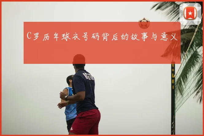C罗历年球衣号码背后的故事与意义