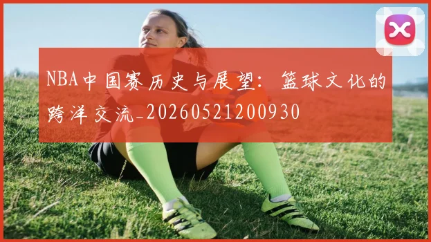 NBA中国赛历史与展望:篮球文化的跨洋交流_20260521200930