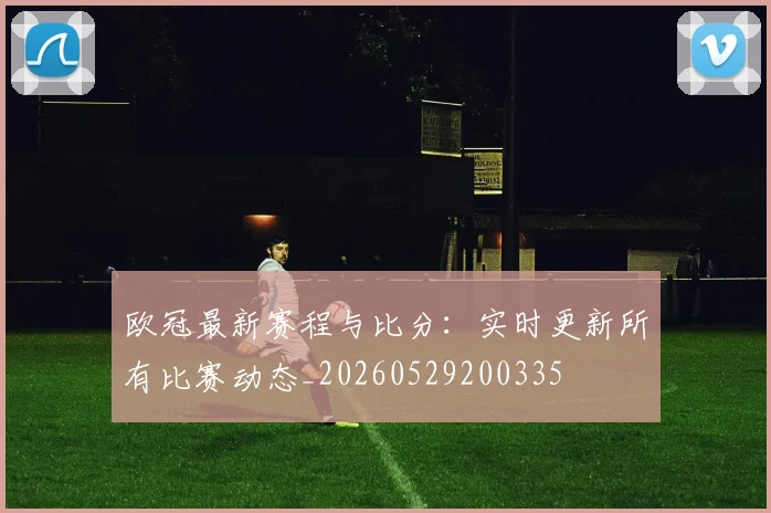 欧冠最新赛程与比分:实时更新所有比赛动态_20260529200335