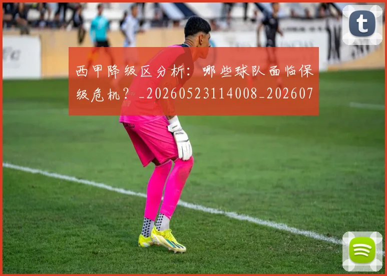 西甲降级区分析：哪些球队面临保级危机？_20260523114008_20260703181942